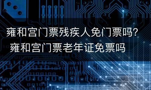 雍和宫门票残疾人免门票吗？ 雍和宫门票老年证免票吗