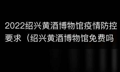 2022绍兴黄酒博物馆疫情防控要求（绍兴黄酒博物馆免费吗）