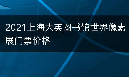 2021上海大英图书馆世界像素展门票价格