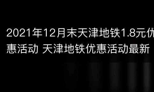 2021年12月末天津地铁1.8元优惠活动 天津地铁优惠活动最新2021年5月