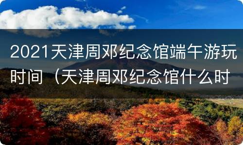 2021天津周邓纪念馆端午游玩时间（天津周邓纪念馆什么时候开放）