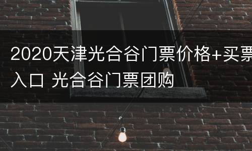 2020天津光合谷门票价格+买票入口 光合谷门票团购