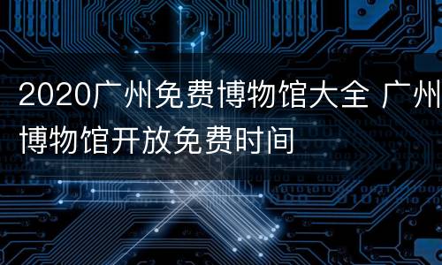 2020广州免费博物馆大全 广州博物馆开放免费时间