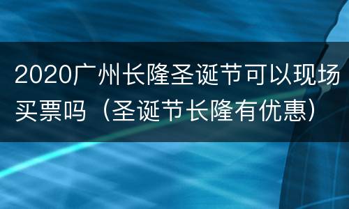 2020广州长隆圣诞节可以现场买票吗（圣诞节长隆有优惠）