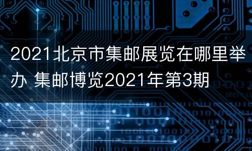 2021北京市集邮展览在哪里举办 集邮博览2021年第3期