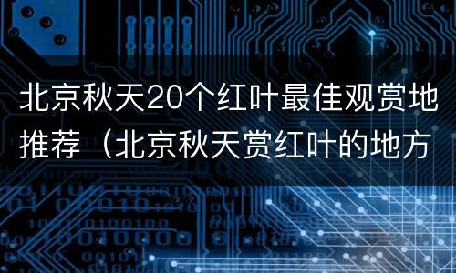 北京秋天20个红叶最佳观赏地推荐（北京秋天赏红叶的地方）