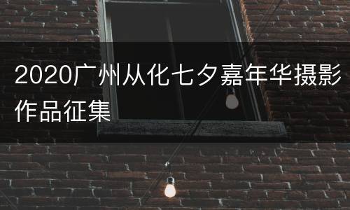 2020广州从化七夕嘉年华摄影作品征集
