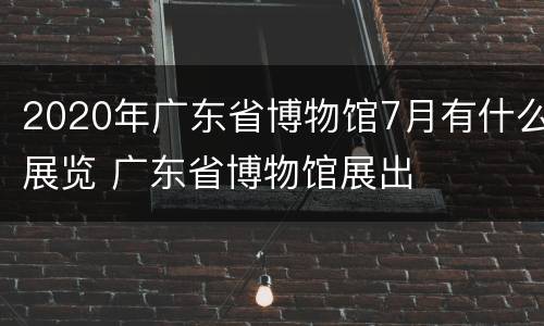 2020年广东省博物馆7月有什么展览 广东省博物馆展出