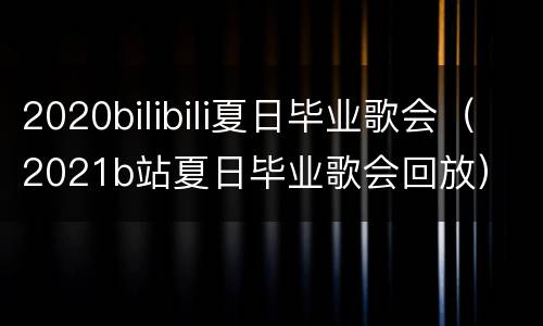2020bilibili夏日毕业歌会（2021b站夏日毕业歌会回放）