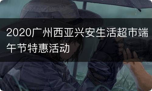 2020广州西亚兴安生活超市端午节特惠活动