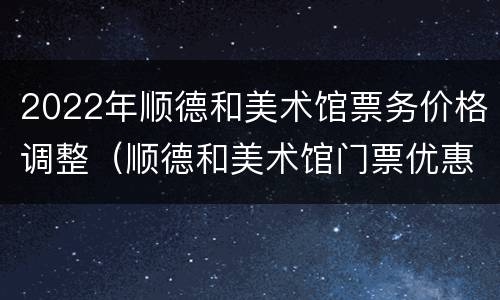 2022年顺德和美术馆票务价格调整（顺德和美术馆门票优惠）