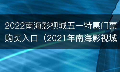2022南海影视城五一特惠门票购买入口（2021年南海影视城门票优惠）