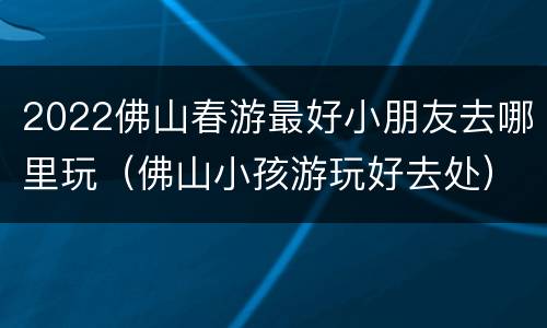 2022佛山春游最好小朋友去哪里玩（佛山小孩游玩好去处）