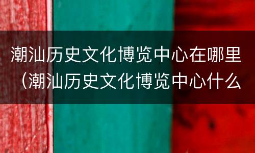 潮汕历史文化博览中心在哪里（潮汕历史文化博览中心什么时候对外开放）