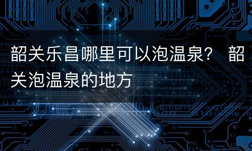韶关乐昌哪里可以泡温泉？ 韶关泡温泉的地方