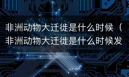 非洲动物大迁徙是什么时候（非洲动物大迁徙是什么时候发生的）