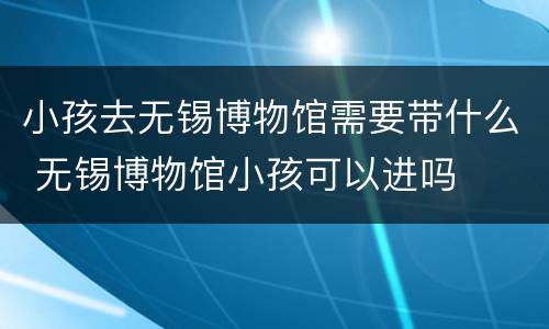 小孩去无锡博物馆需要带什么 无锡博物馆小孩可以进吗