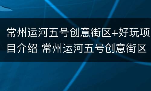 常州运河五号创意街区+好玩项目介绍 常州运河五号创意街区 好玩项目介绍