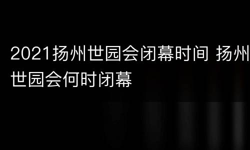 2021扬州世园会闭幕时间 扬州世园会何时闭幕