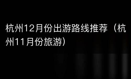 杭州12月份出游路线推荐（杭州11月份旅游）