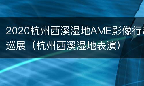 2020杭州西溪湿地AME影像行动巡展（杭州西溪湿地表演）