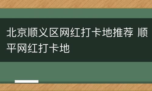 北京顺义区网红打卡地推荐 顺平网红打卡地