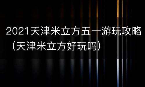 2021天津米立方五一游玩攻略（天津米立方好玩吗）