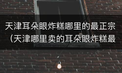 天津耳朵眼炸糕哪里的最正宗（天津哪里卖的耳朵眼炸糕最好吃）