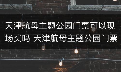天津航母主题公园门票可以现场买吗 天津航母主题公园门票可以现场买吗