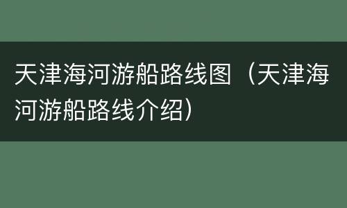天津海河游船路线图（天津海河游船路线介绍）