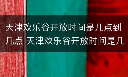 天津欢乐谷开放时间是几点到几点 天津欢乐谷开放时间是几点到几点钟