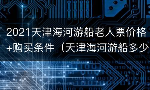2021天津海河游船老人票价格+购买条件（天津海河游船多少钱一张票）