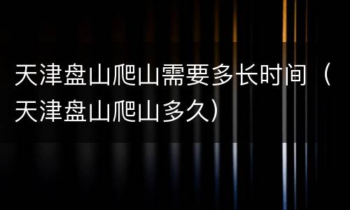 天津盘山爬山需要多长时间（天津盘山爬山多久）