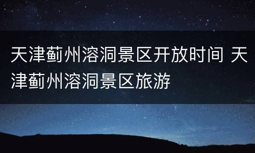 天津蓟州溶洞景区开放时间 天津蓟州溶洞景区旅游