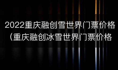 2022重庆融创雪世界门票价格（重庆融创冰雪世界门票价格）