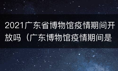 2021广东省博物馆疫情期间开放吗（广东博物馆疫情期间是否开馆）