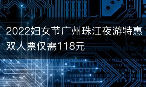 2022妇女节广州珠江夜游特惠双人票仅需118元
