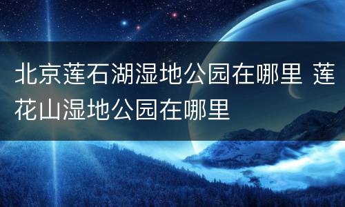 北京莲石湖湿地公园在哪里 莲花山湿地公园在哪里
