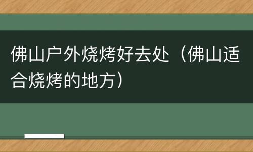 佛山户外烧烤好去处（佛山适合烧烤的地方）