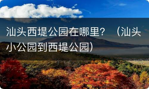 汕头西堤公园在哪里？（汕头小公园到西堤公园）