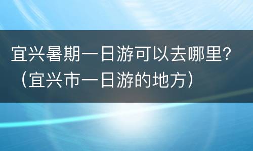 宜兴暑期一日游可以去哪里？（宜兴市一日游的地方）