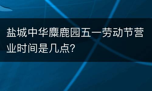 盐城中华麋鹿园五一劳动节营业时间是几点？