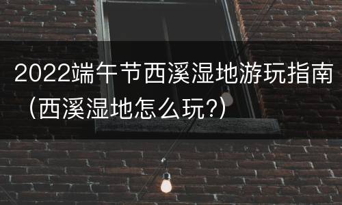 2022端午节西溪湿地游玩指南（西溪湿地怎么玩?）