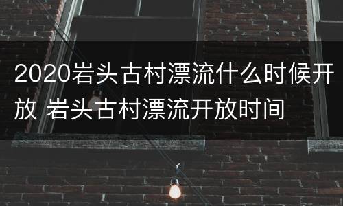 2020岩头古村漂流什么时候开放 岩头古村漂流开放时间