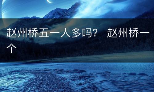 赵州桥五一人多吗？ 赵州桥一个
