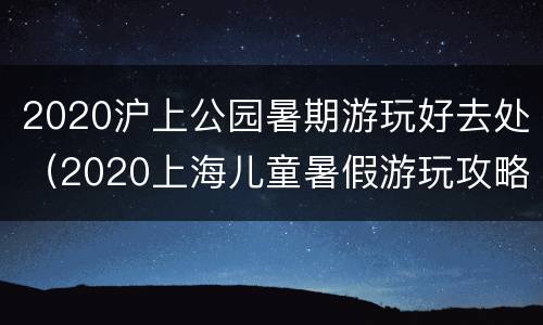 2020沪上公园暑期游玩好去处（2020上海儿童暑假游玩攻略）