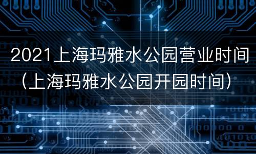 2021上海玛雅水公园营业时间（上海玛雅水公园开园时间）