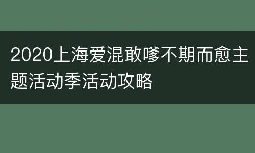 2020上海爱混敢嗲不期而愈主题活动季活动攻略