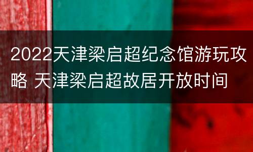 2022天津梁启超纪念馆游玩攻略 天津梁启超故居开放时间