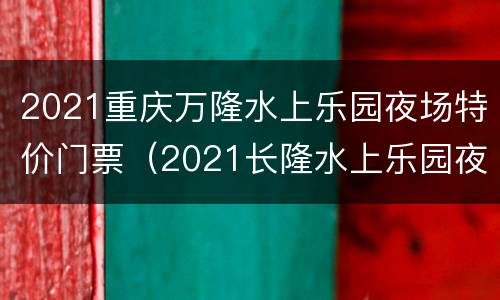 2021重庆万隆水上乐园夜场特价门票（2021长隆水上乐园夜场）